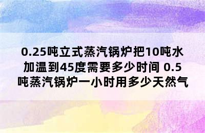 0.25吨立式蒸汽锅炉把10吨水加温到45度需要多少时间 0.5吨蒸汽锅炉一小时用多少天然气